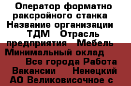 Оператор форматно-раксройного станка › Название организации ­ ТДМ › Отрасль предприятия ­ Мебель › Минимальный оклад ­ 40 000 - Все города Работа » Вакансии   . Ненецкий АО,Великовисочное с.